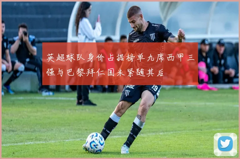 英超球队身价占据榜单九席西甲三强与巴黎拜仁国米紧随其后