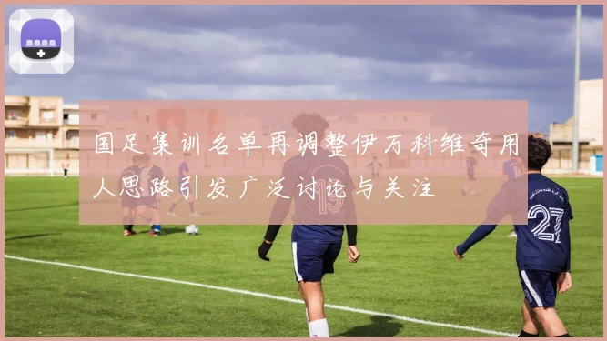 国足集训名单再调整伊万科维奇用人思路引发广泛讨论与关注