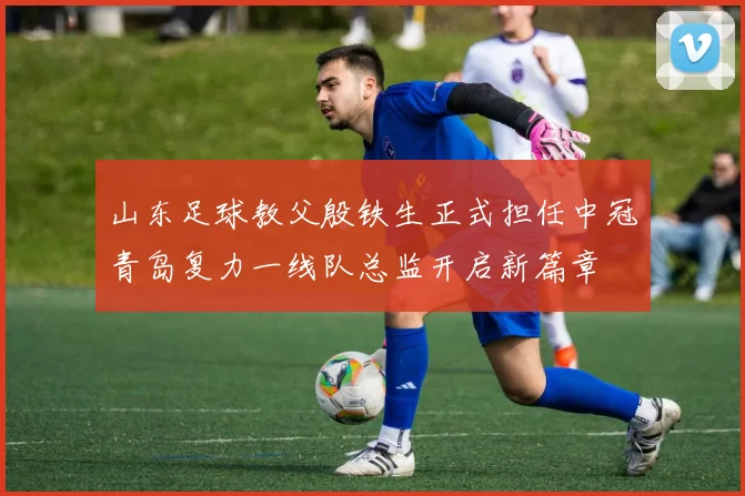 山东足球教父殷铁生正式担任中冠青岛复力一线队总监开启新篇章