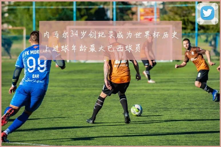 内马尔34岁创纪录成为世界杯历史上进球年龄最大巴西球员
