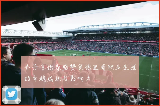 乔丹亨德森盛赞莫德里奇职业生涯的卓越成就与影响力