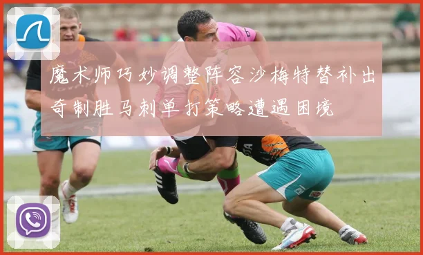 魔术师巧妙调整阵容沙梅特替补出奇制胜马刺单打策略遭遇困境