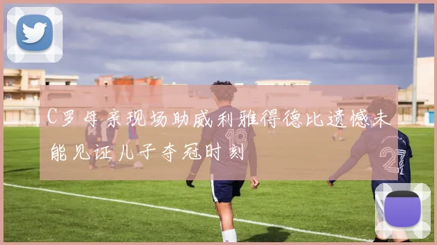 C罗母亲现场助威利雅得德比遗憾未能见证儿子夺冠时刻