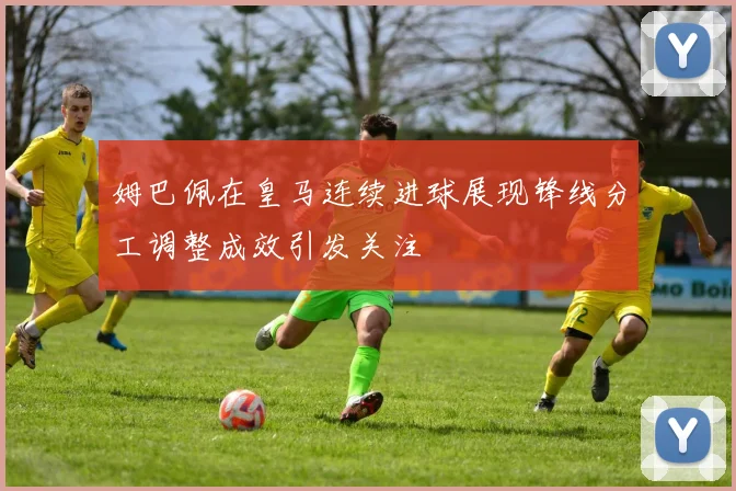 姆巴佩在皇马连续进球展现锋线分工调整成效引发关注
