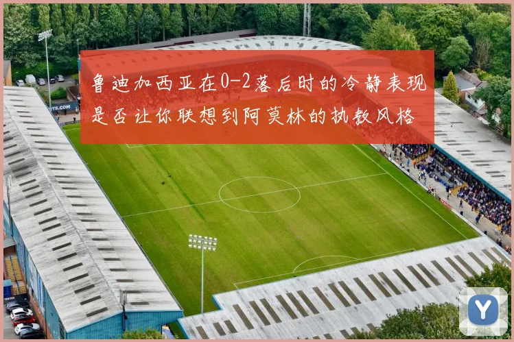 鲁迪加西亚在0-2落后时的冷静表现是否让你联想到阿莫林的执教风格