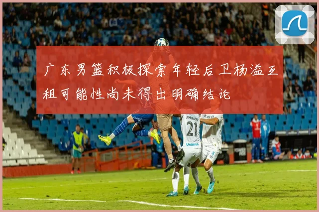 广东男篮积极探索年轻后卫杨溢互租可能性尚未得出明确结论