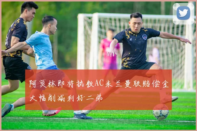 阿莫林即将执教AC米兰曼联赔偿金大幅削减利好二弟