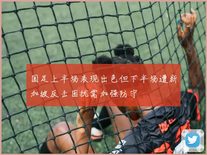 国足上半场表现出色但下半场遭新加坡反击困扰需加强防守