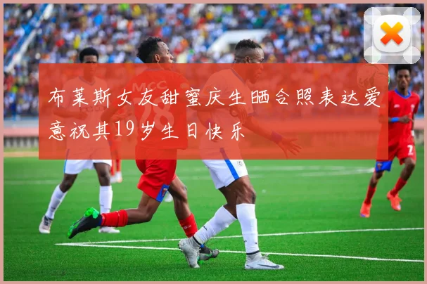布莱斯女友甜蜜庆生晒合照表达爱意祝其19岁生日快乐