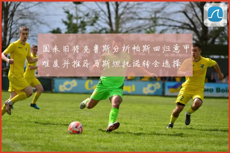 国米旧将克鲁斯分析帕斯回归意甲难度并推荐马斯坦托诺转会选择
