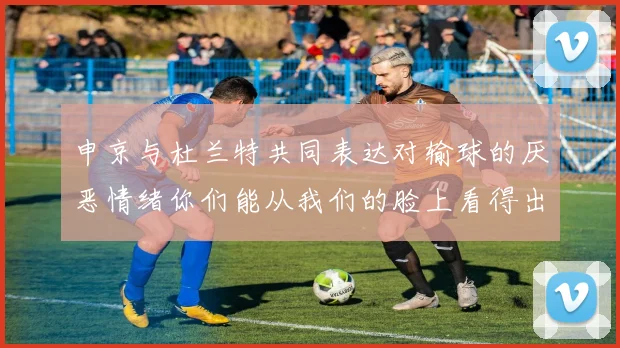 申京与杜兰特共同表达对输球的厌恶情绪你们能从我们的脸上看得出来