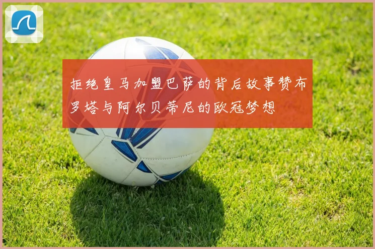 拒绝皇马加盟巴萨的背后故事赞布罗塔与阿尔贝蒂尼的欧冠梦想