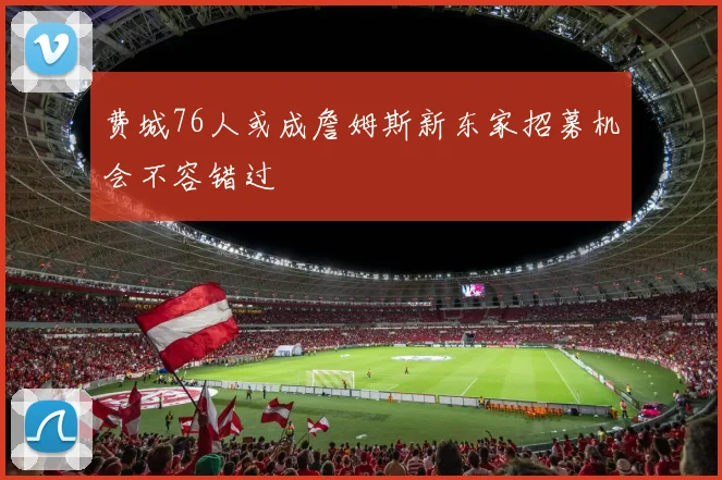费城76人或成詹姆斯新东家招募机会不容错过