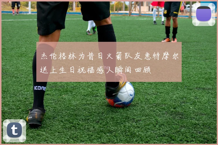 杰伦格林为昔日火箭队友惠特摩尔送上生日祝福感人瞬间回顾