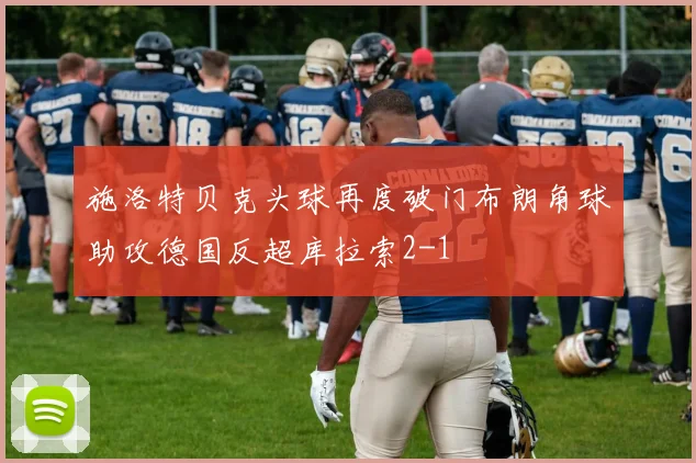 施洛特贝克头球再度破门布朗角球助攻德国反超库拉索2-1