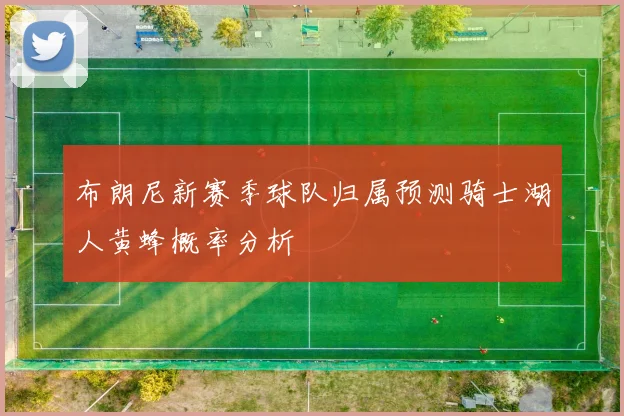 布朗尼新赛季球队归属预测骑士湖人黄蜂概率分析