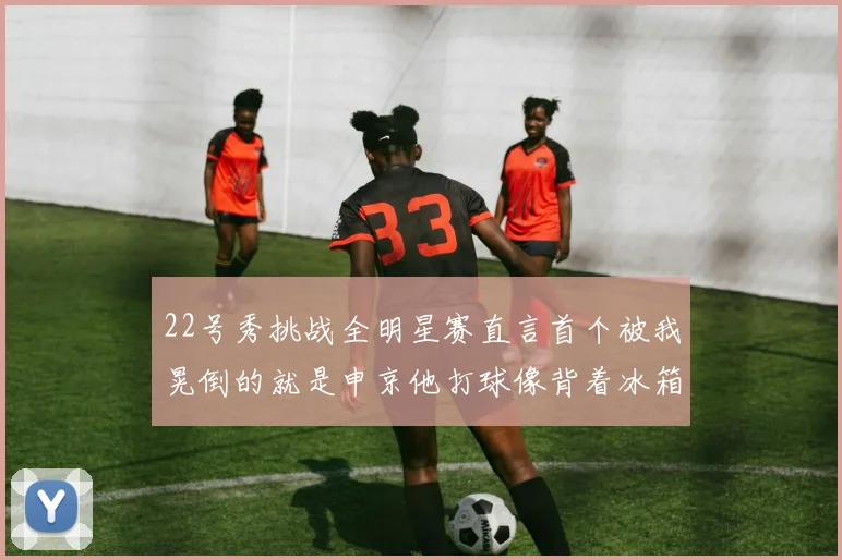 22号秀挑战全明星赛直言首个被我晃倒的就是申京他打球像背着冰箱一样笨重